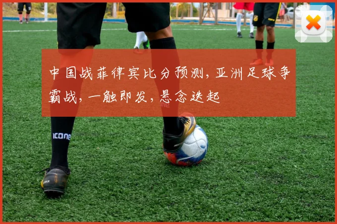 中国战菲律宾比分预测,亚洲足球争霸战,一触即发,悬念迭起
