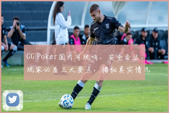 GG Poker国内可玩吗，安全合法，玩家必看三大要点，揭秘真实情况