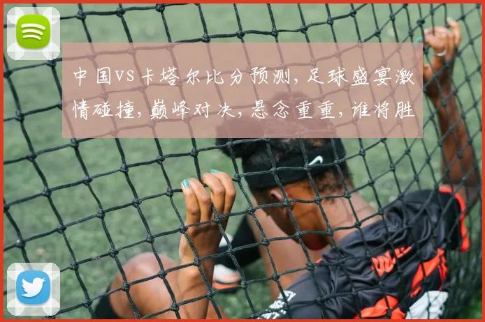 中国vs卡塔尔比分预测,足球盛宴激情碰撞,巅峰对决,悬念重重,谁将胜出