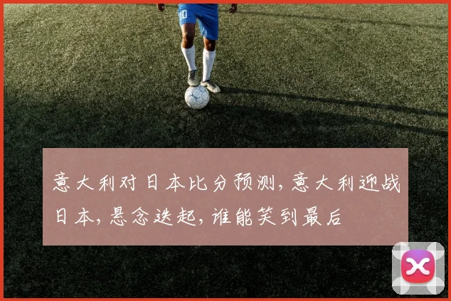 意大利对日本比分预测,意大利迎战日本,悬念迭起,谁能笑到最后