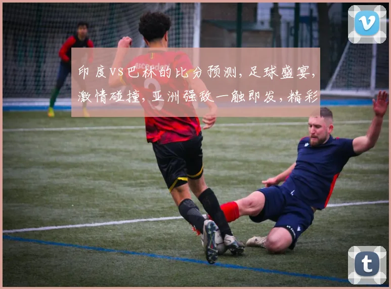 印度vs巴林的比分预测,足球盛宴,激情碰撞,亚洲强敌一触即发,精彩不容错过,一球定江山